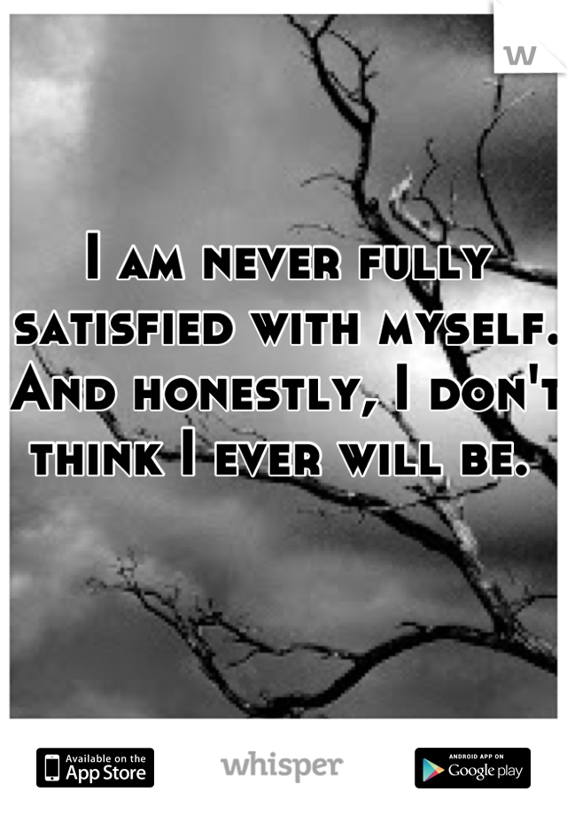 I am never fully satisfied with myself. And honestly, I don't think I ever will be. 