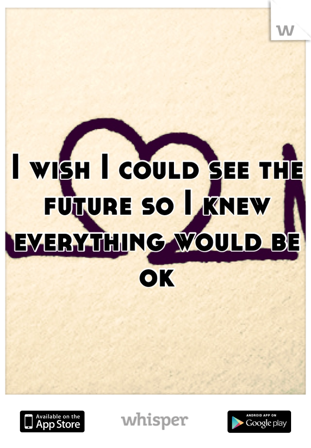 I wish I could see the future so I knew everything would be ok