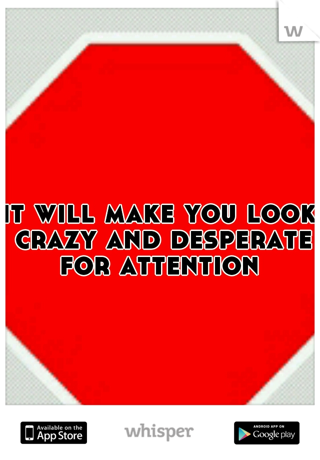it will make you look crazy and desperate for attention 