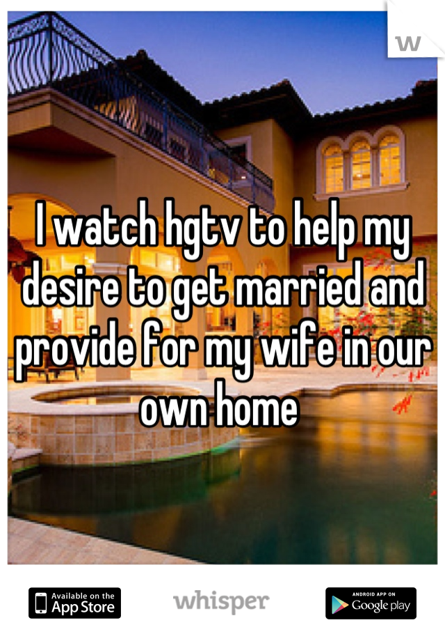 I watch hgtv to help my desire to get married and provide for my wife in our own home 