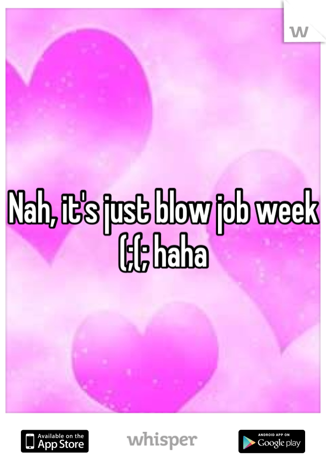 Nah, it's just blow job week (;(; haha