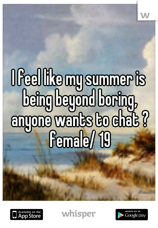 I feel like my summer is being beyond boring, anyone wants to chat ? female/ 19