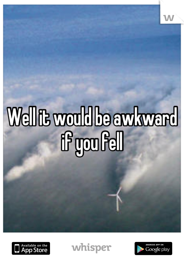 Well it would be awkward if you fell