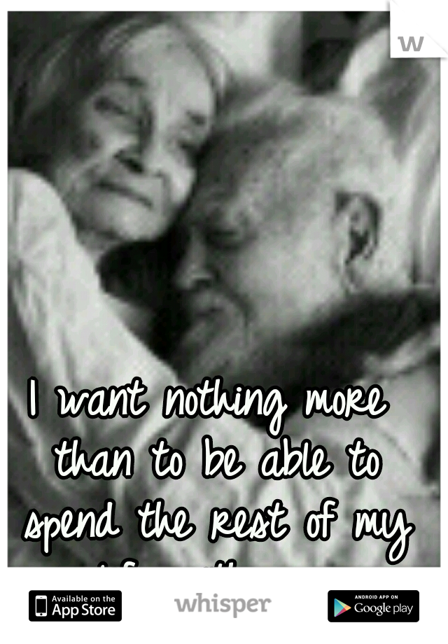 I want nothing more than to be able to spend the rest of my life with you.