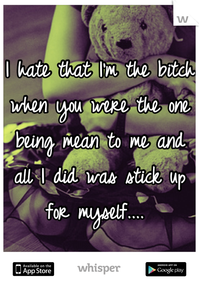 I hate that I'm the bitch when you were the one being mean to me and all I did was stick up for myself.... 