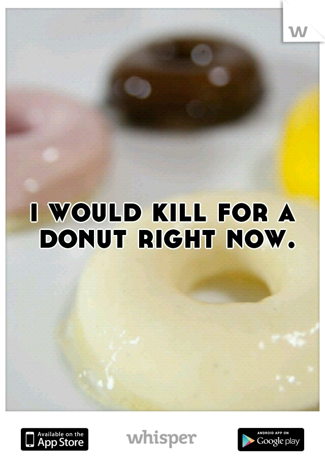i would kill for a donut right now.