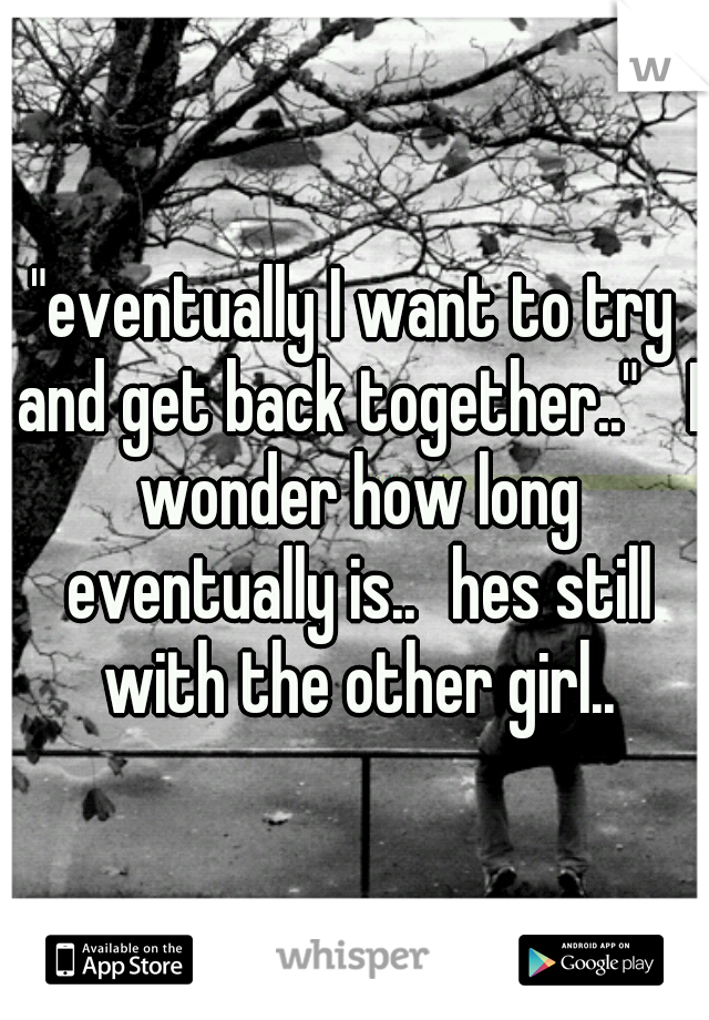 "eventually I want to try and get back together.." 
I wonder how long eventually is..
hes still with the other girl..