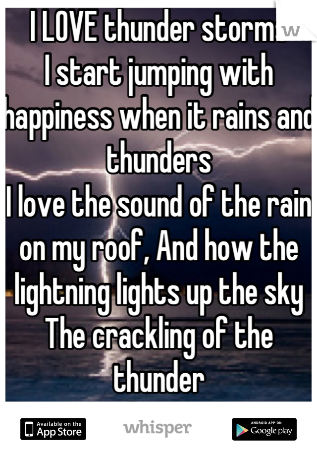I LOVE thunder storms
I start jumping with happiness when it rains and thunders
I love the sound of the rain on my roof, And how the lightning lights up the sky
The crackling of the thunder 
I love it