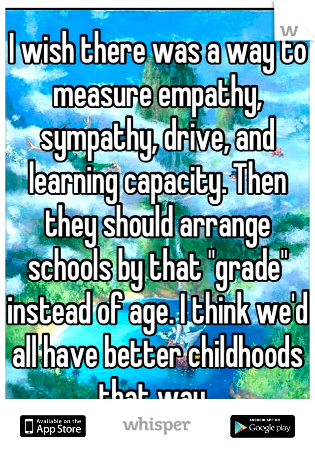I wish there was a way to measure empathy, sympathy, drive, and learning capacity. Then they should arrange schools by that "grade" instead of age. I think we'd all have better childhoods that way. 