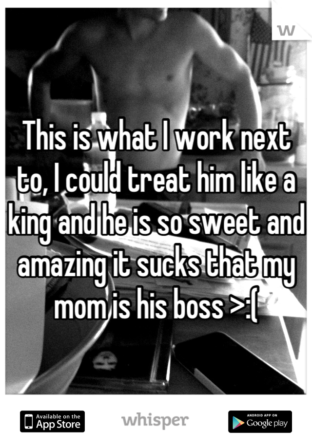 This is what I work next to, I could treat him like a king and he is so sweet and amazing it sucks that my mom is his boss >:(