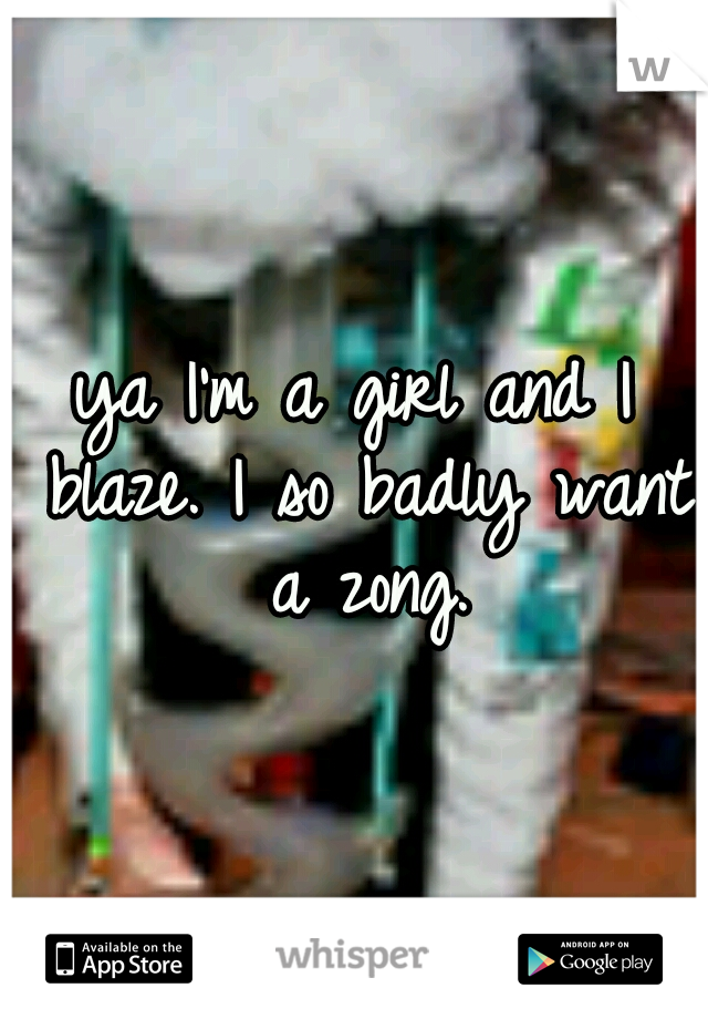 ya I'm a girl and I blaze. I so badly want a zong.
