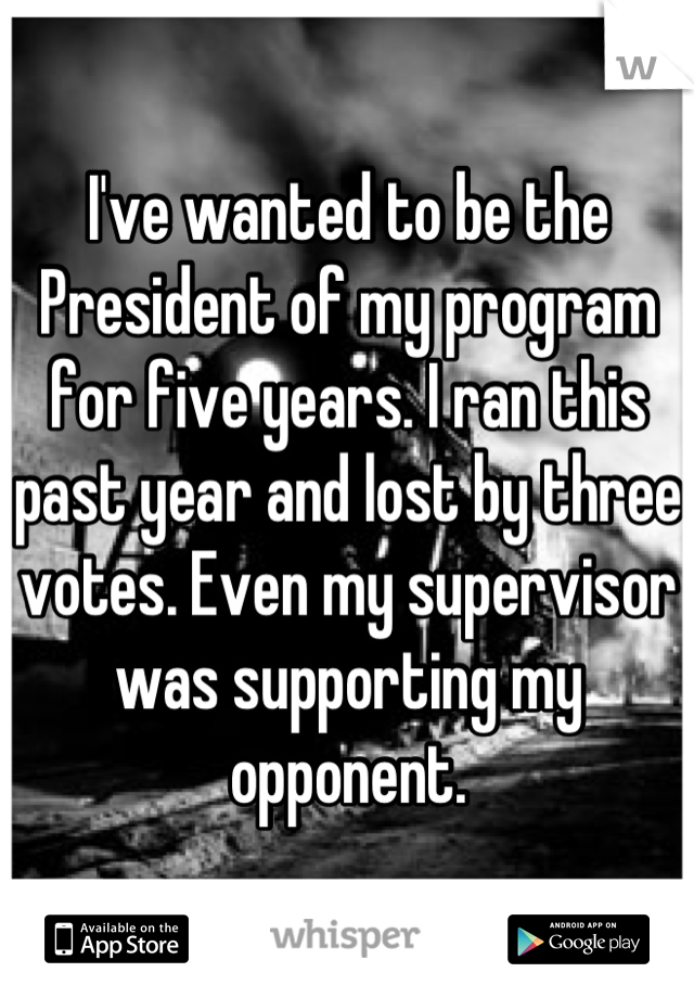 I've wanted to be the President of my program for five years. I ran this past year and lost by three votes. Even my supervisor was supporting my opponent.