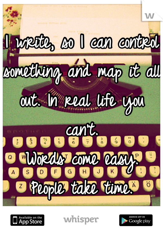 I write, so I can control something and map it all out. In real life you can't.
Words come easy.
People take time.
