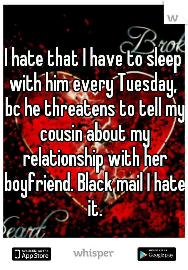 I hate that I have to sleep with him every Tuesday,  bc he threatens to tell my cousin about my relationship with her boyfriend. Black mail I hate it.