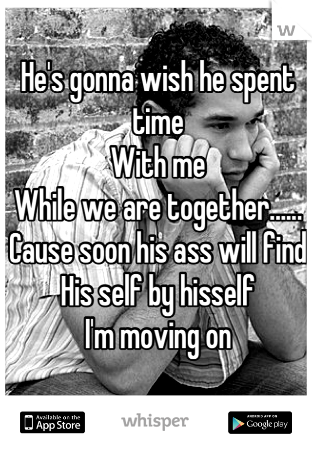 He's gonna wish he spent time
With me 
While we are together......
Cause soon his ass will find 
His self by hisself
I'm moving on