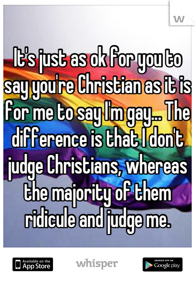 It's just as ok for you to say you're Christian as it is for me to say I'm gay... The difference is that I don't judge Christians, whereas the majority of them ridicule and judge me.