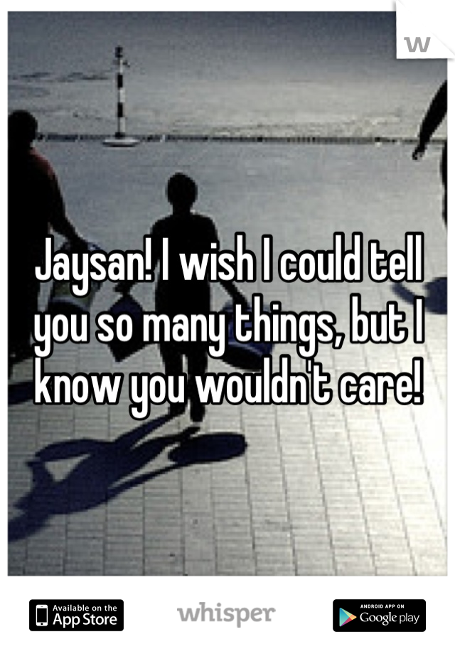 Jaysan! I wish I could tell you so many things, but I know you wouldn't care!