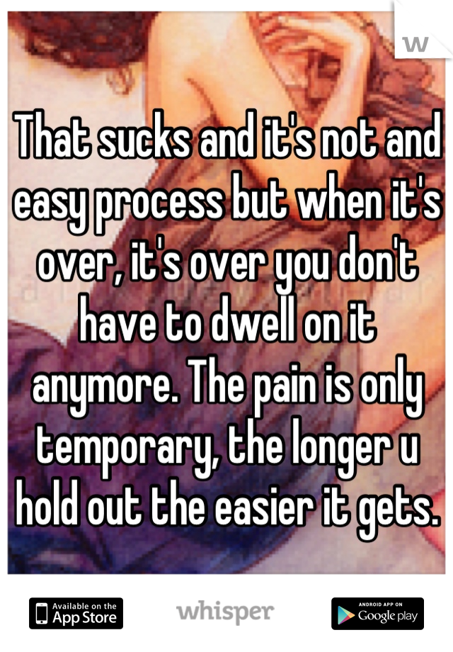 That sucks and it's not and easy process but when it's over, it's over you don't have to dwell on it anymore. The pain is only temporary, the longer u hold out the easier it gets.