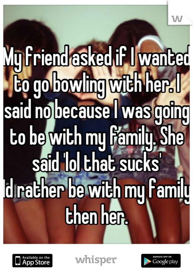 My friend asked if I wanted to go bowling with her. I said no because I was going to be with my family. She said 'lol that sucks' 
Id rather be with my family then her.