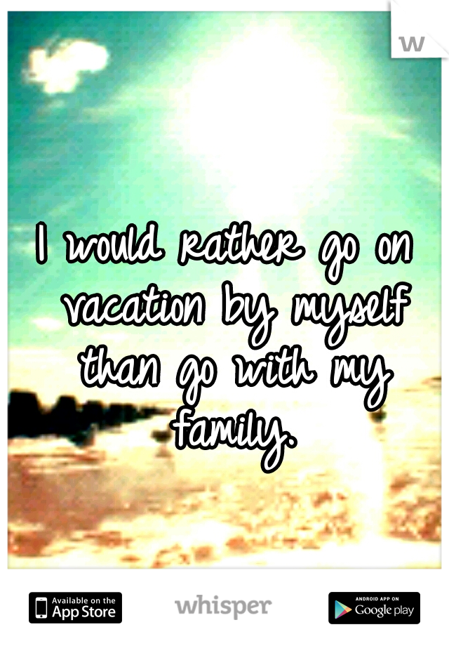 I would rather go on vacation by myself than go with my family.