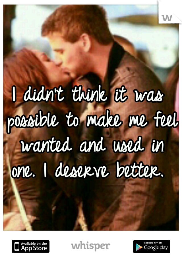 I didn't think it was possible to make me feel wanted and used in one. I deserve better. 