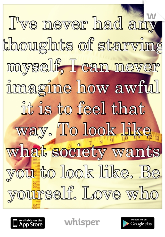 I've never had any thoughts of starving myself, I can never imagine how awful it is to feel that way. To look like what society wants you to look like. Be yourself. Love who you are. 