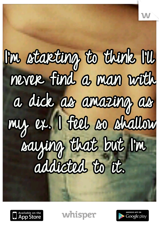 I'm starting to think I'll never find a man with a dick as amazing as my ex. I feel so shallow saying that but I'm addicted to it. 