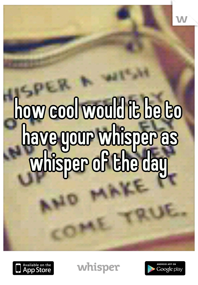 how cool would it be to have your whisper as whisper of the day 