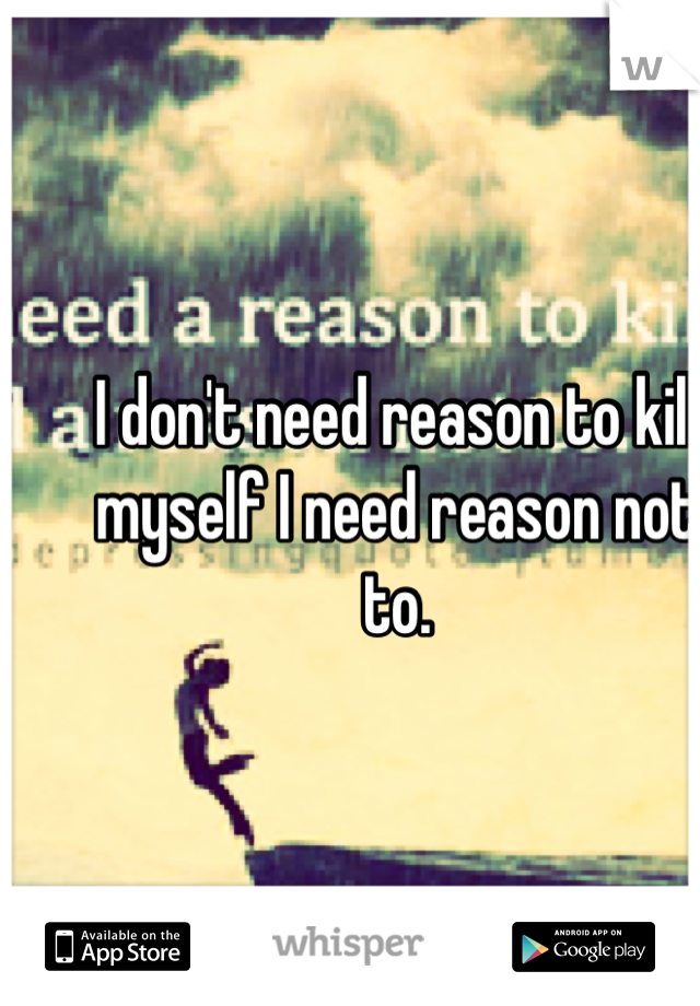 I don't need reason to kill myself I need reason not to.