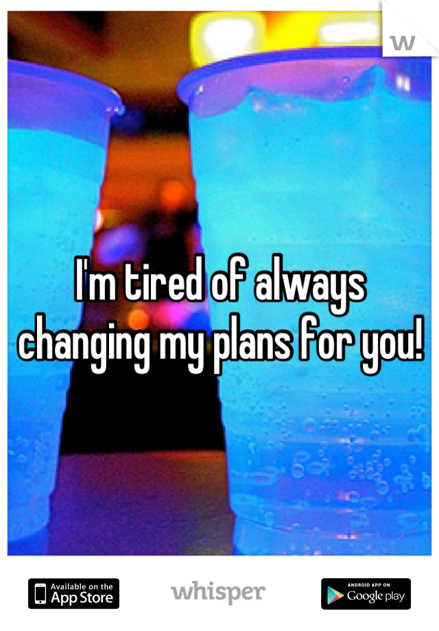 I'm tired of always changing my plans for you!