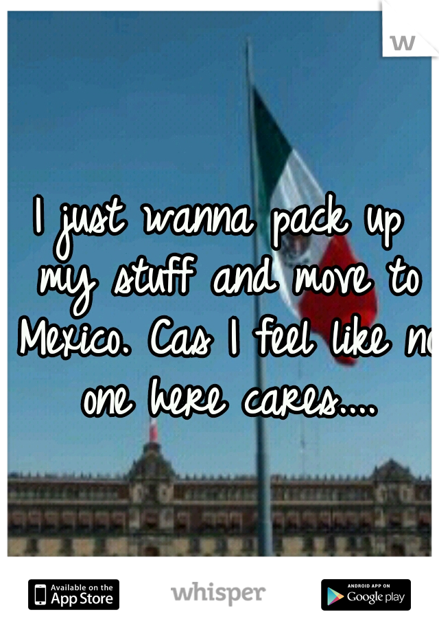 I just wanna pack up my stuff and move to Mexico. Cas I feel like no one here cares....