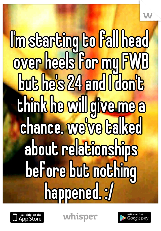 I'm starting to fall head over heels for my FWB but he's 24 and I don't think he will give me a chance. we've talked about relationships before but nothing happened. :/ 