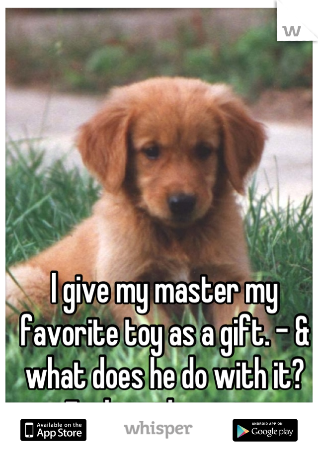 I give my master my favorite toy as a gift. - & what does he do with it? Fucking throw it. 