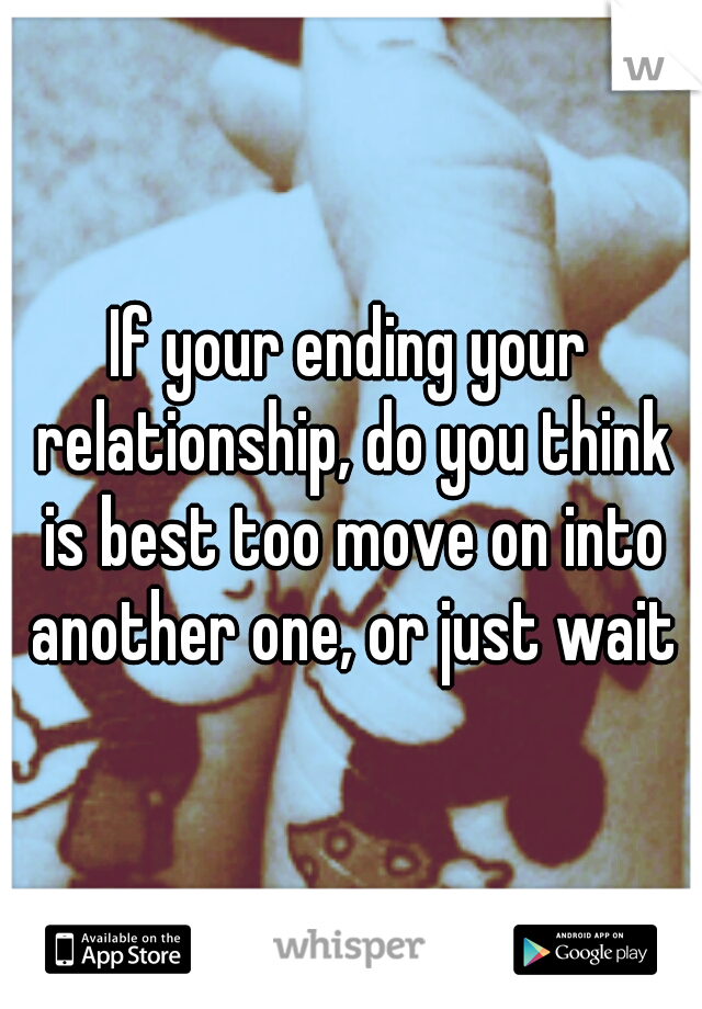 If your ending your relationship, do you think is best too move on into another one, or just wait?