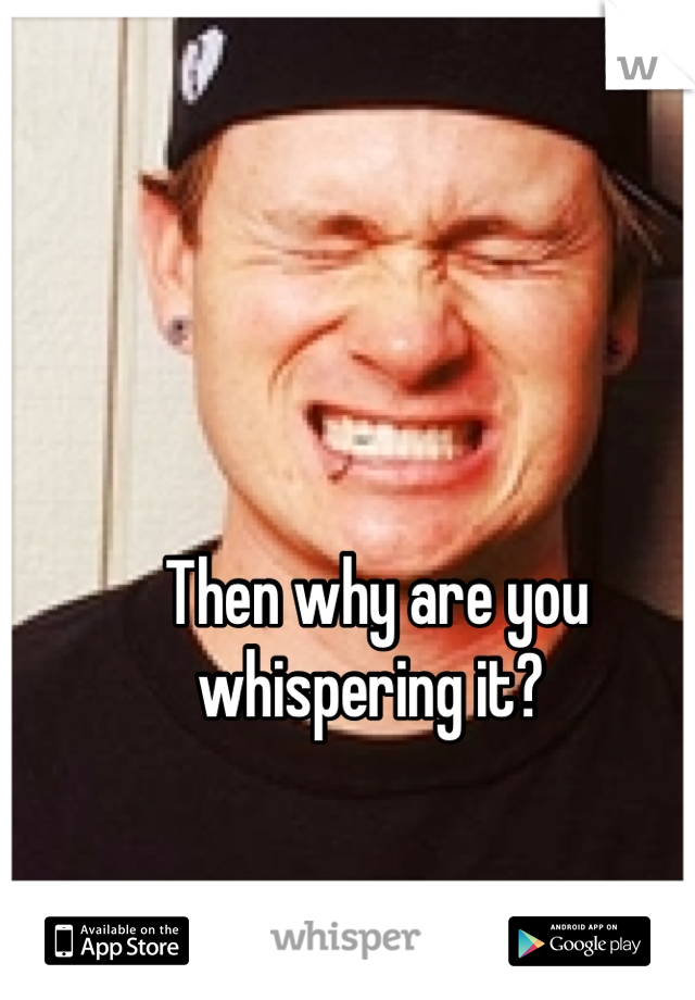 Then why are you whispering it? 