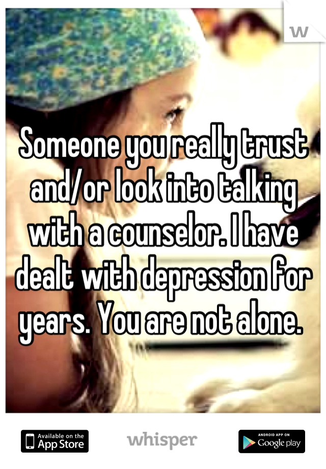 Someone you really trust and/or look into talking with a counselor. I have dealt with depression for years. You are not alone. 