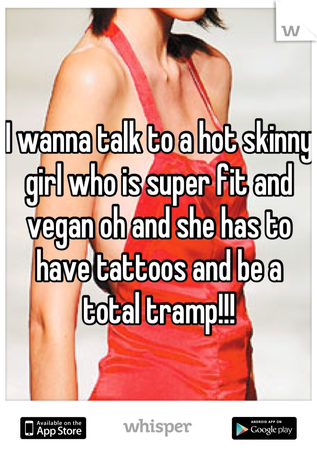 I wanna talk to a hot skinny girl who is super fit and vegan oh and she has to have tattoos and be a total tramp!!!