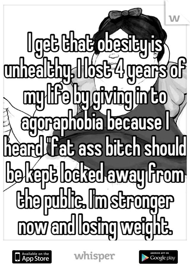 I get that obesity is unhealthy. I lost 4 years of my life by giving in to agoraphobia because I heard "fat ass bitch should be kept locked away from the public. I'm stronger now and losing weight.