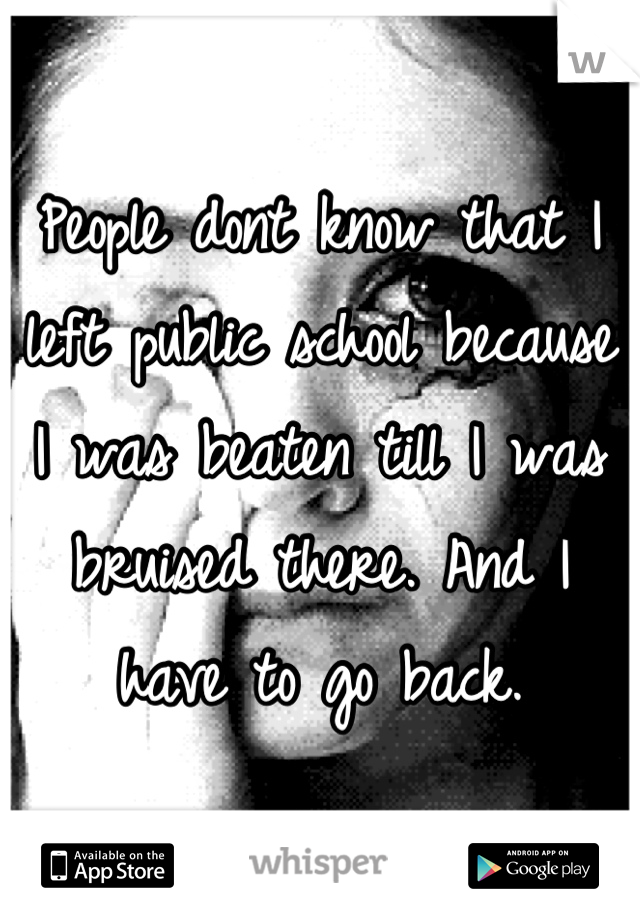 People dont know that I left public school because I was beaten till I was bruised there. And I have to go back.