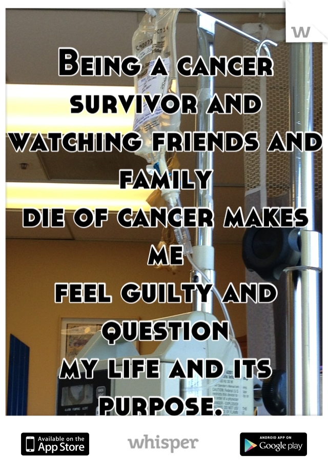 Being a cancer survivor and 
watching friends and family 
die of cancer makes me 
feel guilty and question 
my life and its 
purpose. 