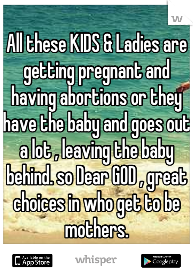 All these KIDS & Ladies are getting pregnant and having abortions or they have the baby and goes out a lot , leaving the baby behind. so Dear GOD , great choices in who get to be mothers.