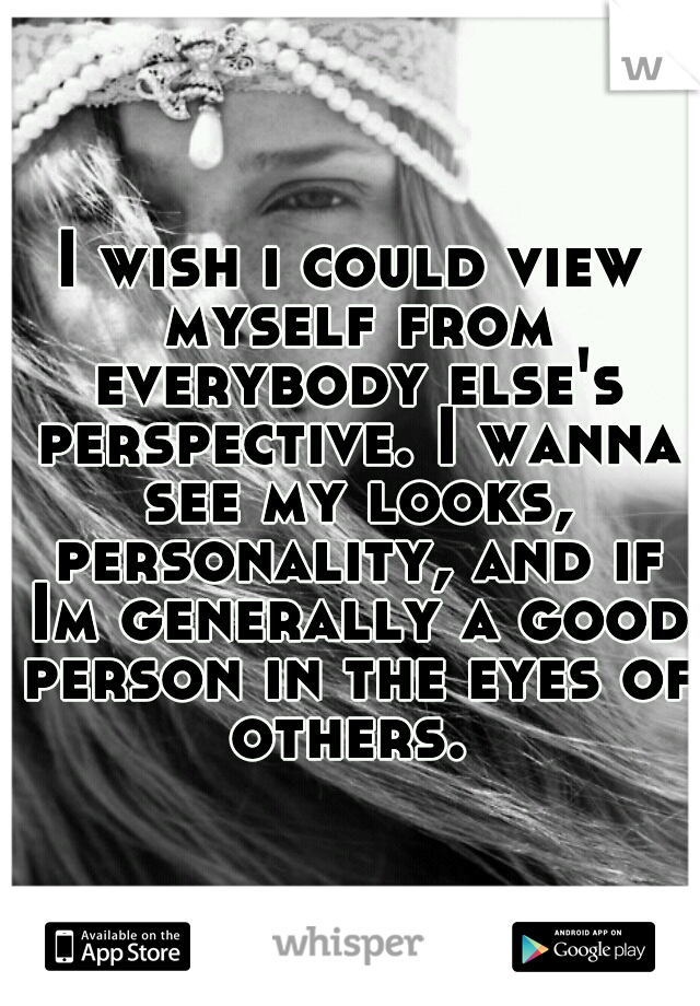 I wish i could view myself from everybody else's perspective. I wanna see my looks, personality, and if Im generally a good person in the eyes of others. 