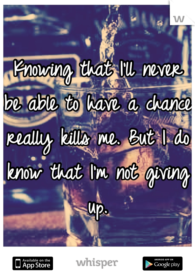 Knowing that I'll never be able to have a chance really kills me. But I do know that I'm not giving up.