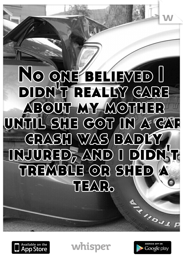 No one believed I didn't really care about my mother until she got in a car crash was badly injured, and i didn't tremble or shed a tear.