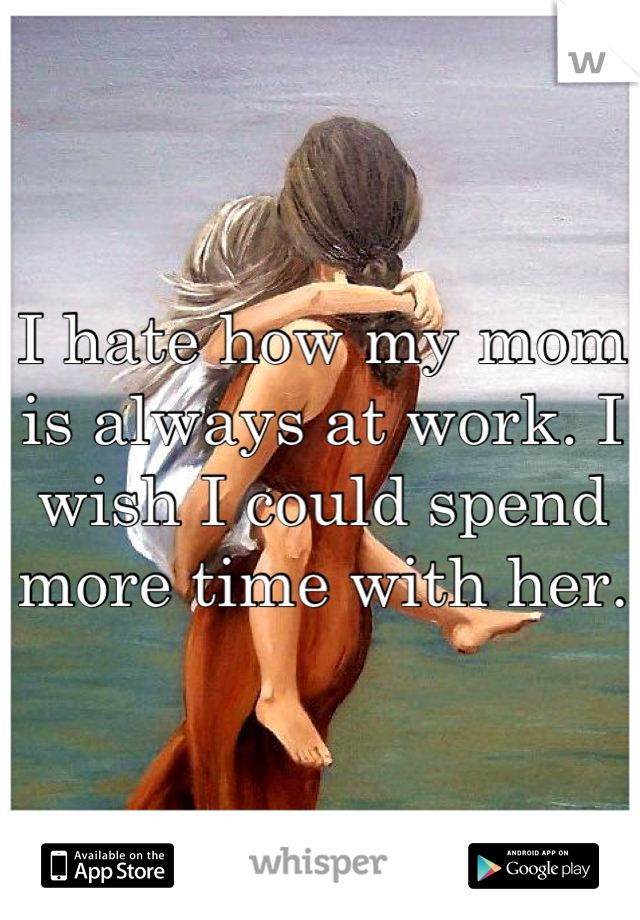 I hate how my mom is always at work. I wish I could spend more time with her.