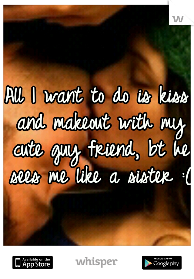 All I want to do is kiss and makeout with my cute guy friend, bt he sees me like a sister :(