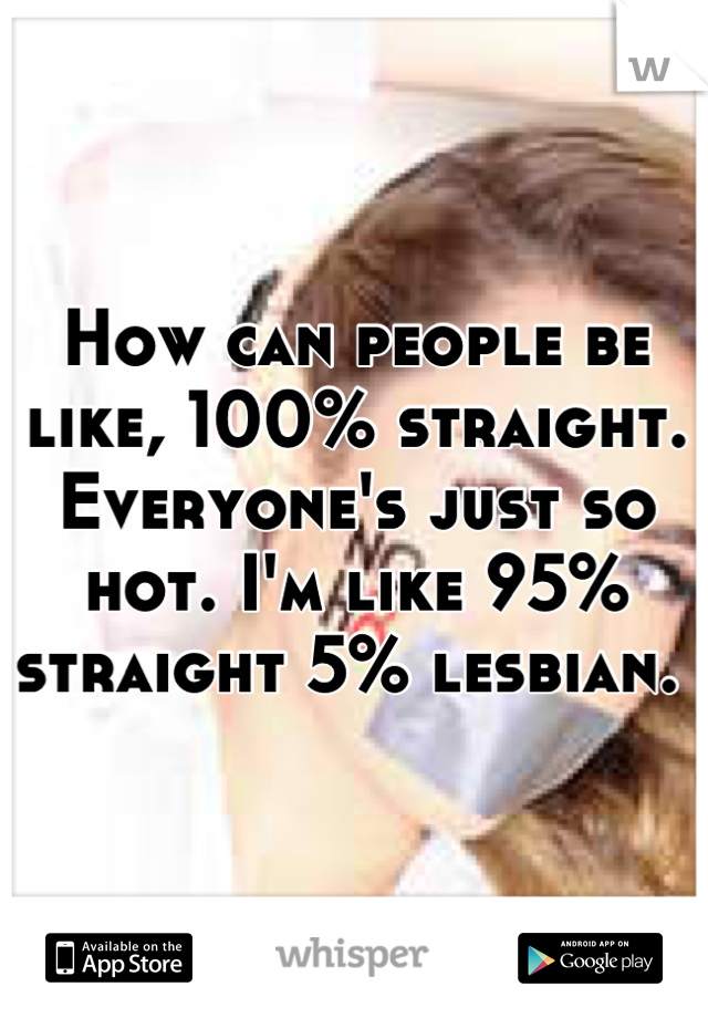 How can people be like, 100% straight. Everyone's just so hot. I'm like 95% straight 5% lesbian. 