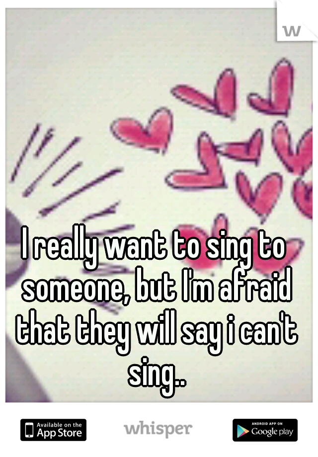 I really want to sing to someone, but I'm afraid that they will say i can't sing..