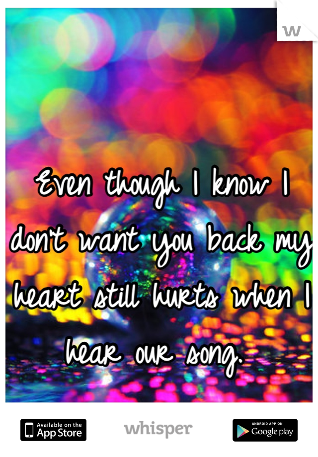 Even though I know I don't want you back my heart still hurts when I hear our song. 