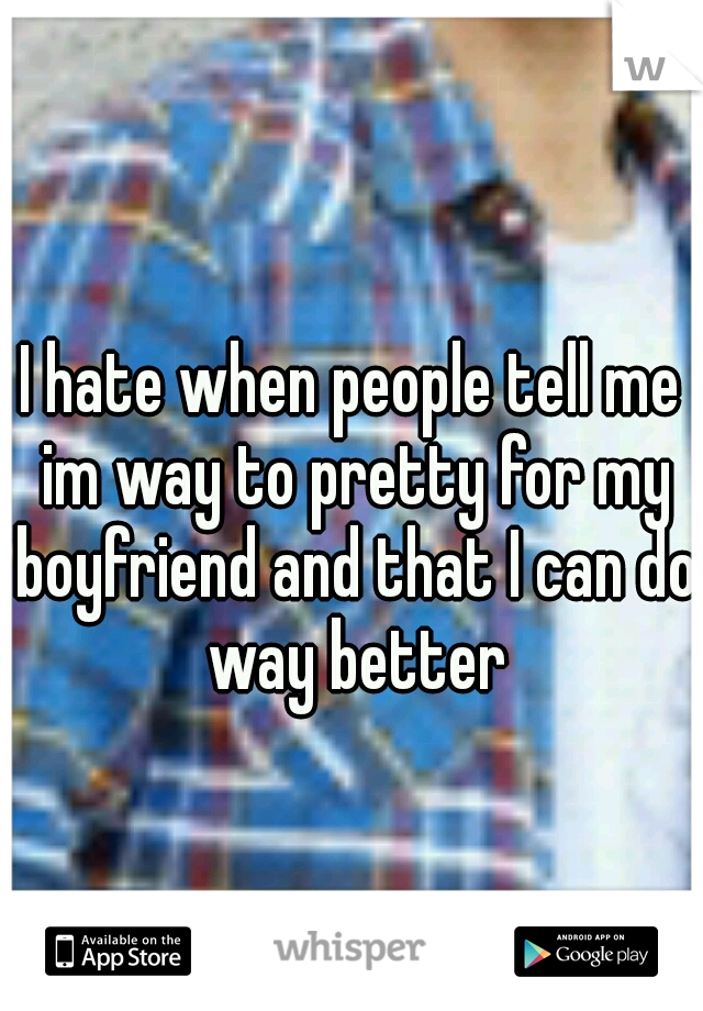 I hate when people tell me im way to pretty for my boyfriend and that I can do way better
